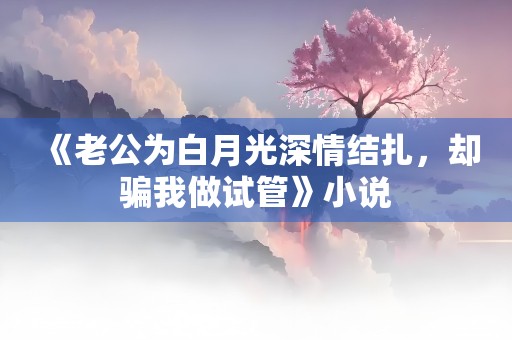 《老公为白月光深情结扎，却骗我做试管》小说