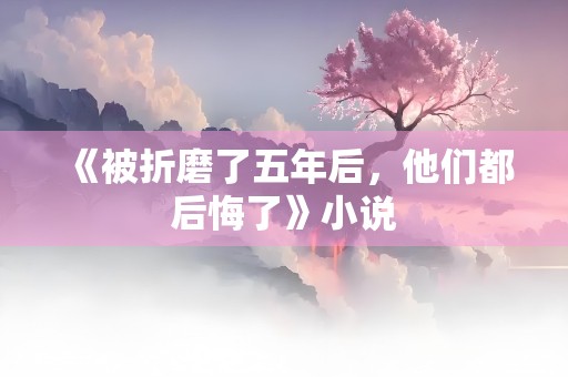 《被折磨了五年后，他们都后悔了》小说