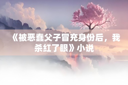 《被恶蠢父子冒充身份后，我杀红了眼》小说