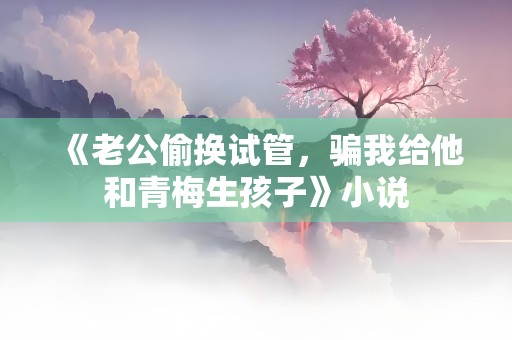 《老公偷换试管，骗我给他和青梅生孩子》小说