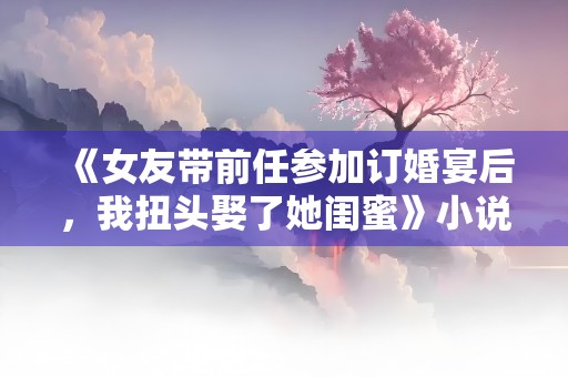 《女友带前任参加订婚宴后，我扭头娶了她闺蜜》小说