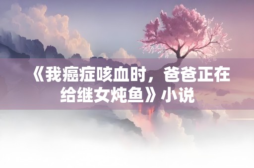 《我癌症咳血时，爸爸正在给继女炖鱼》小说