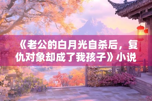 《老公的白月光自杀后，复仇对象却成了我孩子》小说