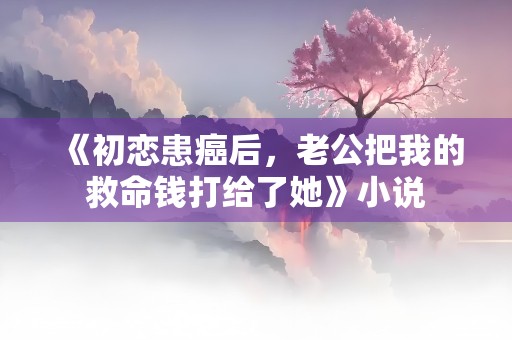 《初恋患癌后，老公把我的救命钱打给了她》小说