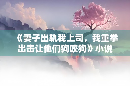 《妻子出轨我上司，我重拳出击让他们狗咬狗》小说