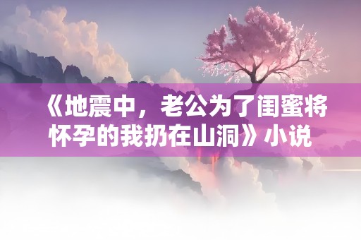 《地震中，老公为了闺蜜将怀孕的我扔在山洞》小说