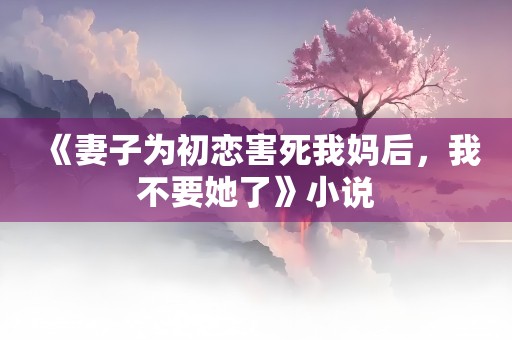 《妻子为初恋害死我妈后，我不要她了》小说