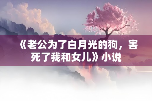 《老公为了白月光的狗，害死了我和女儿》小说