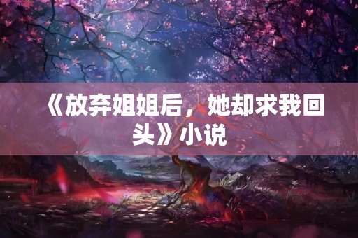 《放弃姐姐后，她却求我回头》小说