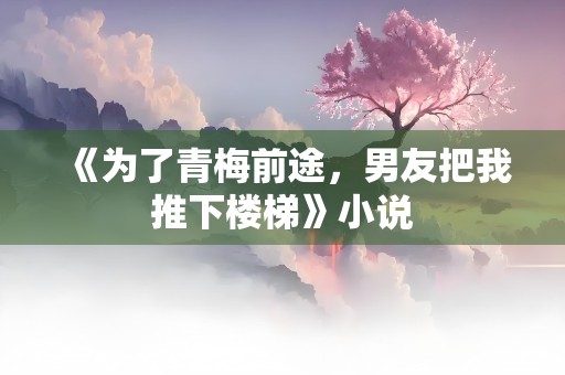 《为了青梅前途，男友把我推下楼梯》小说