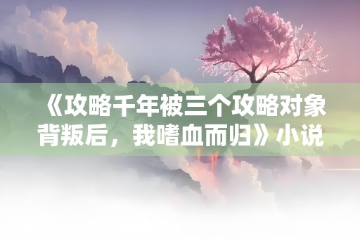 《攻略千年被三个攻略对象背叛后，我嗜血而归》小说