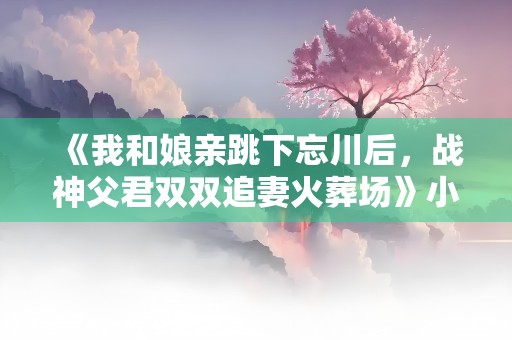 《我和娘亲跳下忘川后，战神父君双双追妻火葬场》小说