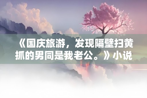 《国庆旅游，发现隔壁扫黄抓的男同是我老公。》小说