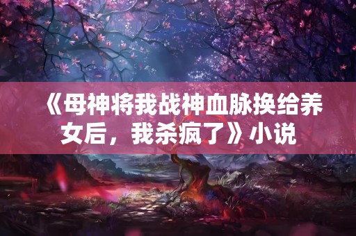 《母神将我战神血脉换给养女后，我杀疯了》小说