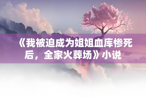 《我被迫成为姐姐血库惨死后，全家火葬场》小说