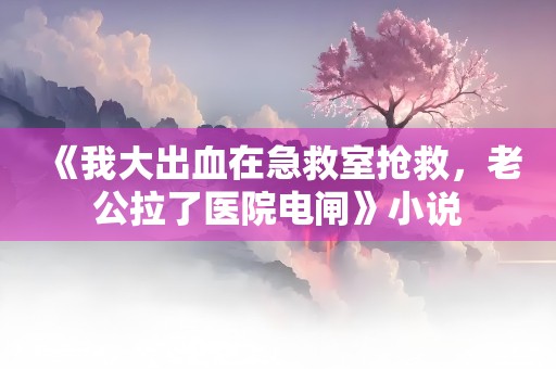 《我大出血在急救室抢救，老公拉了医院电闸》小说