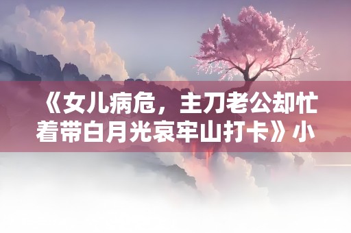 《女儿病危，主刀老公却忙着带白月光哀牢山打卡》小说