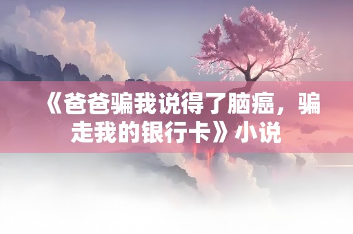 《爸爸骗我说得了脑癌，骗走我的银行卡》小说