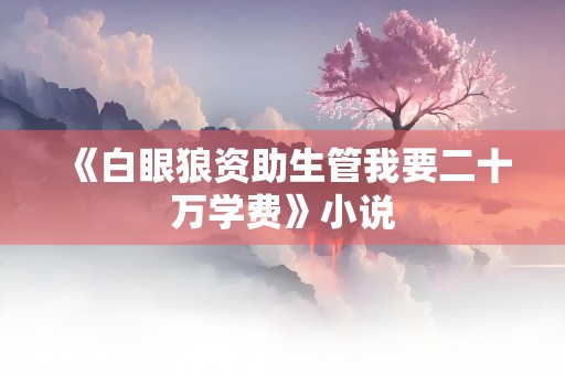 《白眼狼资助生管我要二十万学费》小说