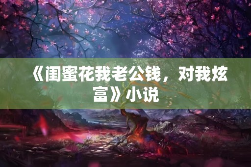 《闺蜜花我老公钱，对我炫富》小说