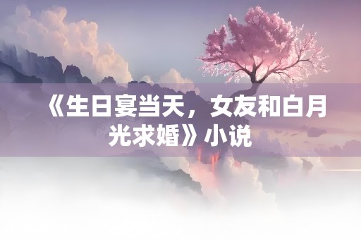 《生日宴当天，女友和白月光求婚》小说