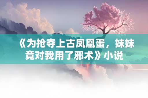 《为抢夺上古凤凰蛋，妹妹竟对我用了邪术》小说