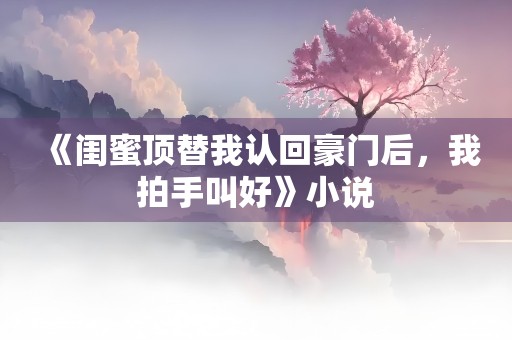 《闺蜜顶替我认回豪门后，我拍手叫好》小说