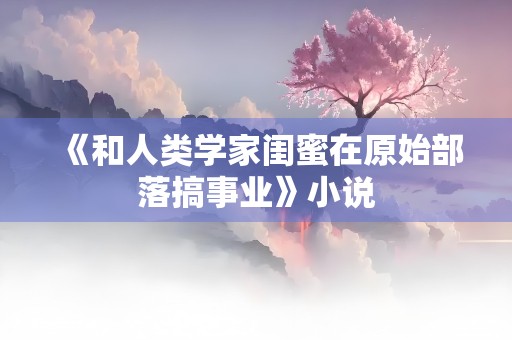 《和人类学家闺蜜在原始部落搞事业》小说