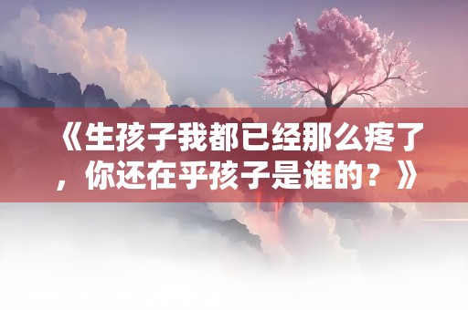 《生孩子我都已经那么疼了，你还在乎孩子是谁的？》小说