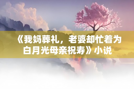 《我妈葬礼，老婆却忙着为白月光母亲祝寿》小说