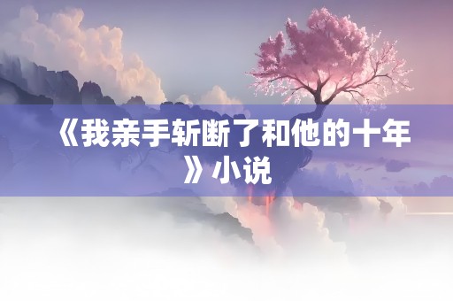 《我亲手斩断了和他的十年》小说