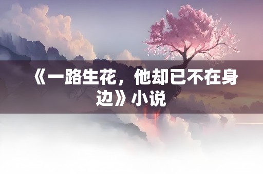 《一路生花，他却已不在身边》小说