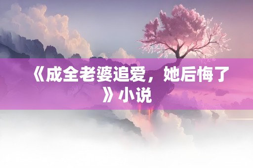 《成全老婆追爱，她后悔了》小说