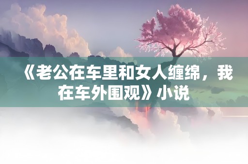 《老公在车里和女人缠绵，我在车外围观》小说