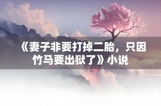 《妻子非要打掉二胎，只因竹马要出狱了》小说