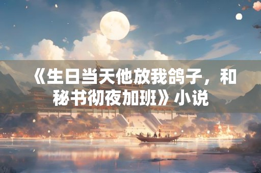 《生日当天他放我鸽子，和秘书彻夜加班》小说