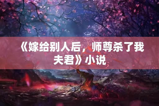 《嫁给别人后，师尊杀了我夫君》小说