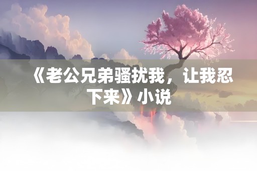 《老公兄弟骚扰我，让我忍下来》小说