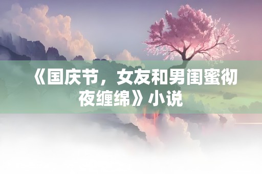 《国庆节，女友和男闺蜜彻夜缠绵》小说