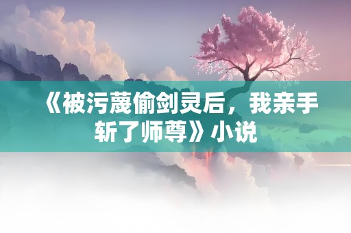 《被污蔑偷剑灵后，我亲手斩了师尊》小说