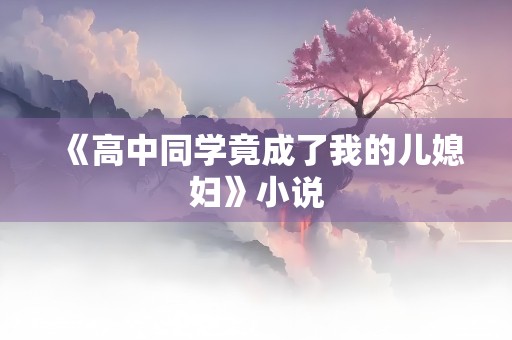 《高中同学竟成了我的儿媳妇》小说