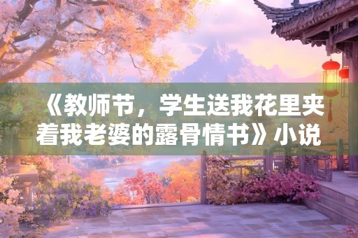 《教师节，学生送我花里夹着我老婆的露骨情书》小说