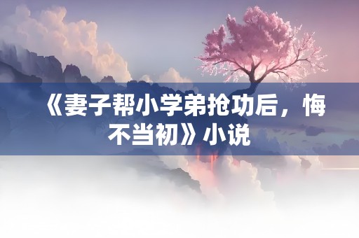 《妻子帮小学弟抢功后，悔不当初》小说