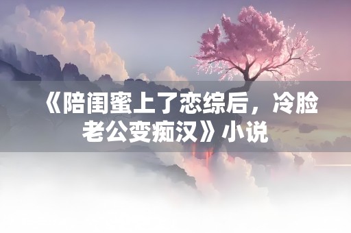 《陪闺蜜上了恋综后，冷脸老公变痴汉》小说