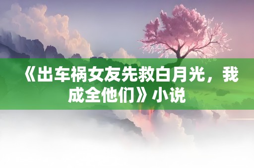 《出车祸女友先救白月光，我成全他们》小说