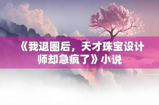 《我退圈后，天才珠宝设计师却急疯了》小说