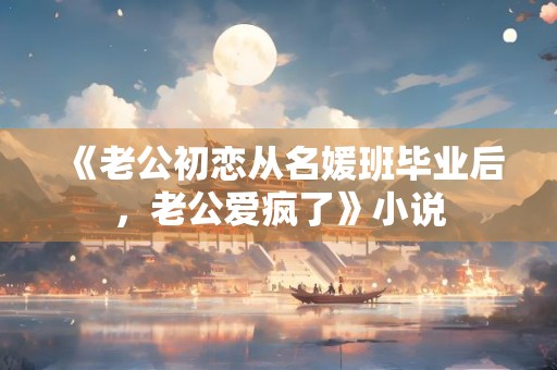 《老公初恋从名媛班毕业后，老公爱疯了》小说