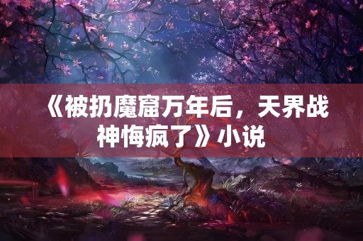 《被扔魔窟万年后，天界战神悔疯了》小说