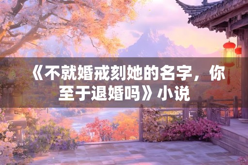 《不就婚戒刻她的名字，你至于退婚吗》小说