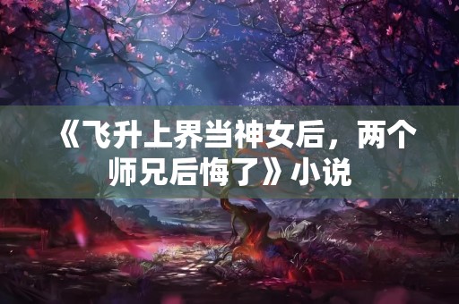 《飞升上界当神女后，两个师兄后悔了》小说